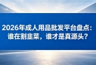 2026年成人用品批发平台盘点:谁在割韭菜,谁才是真源头?